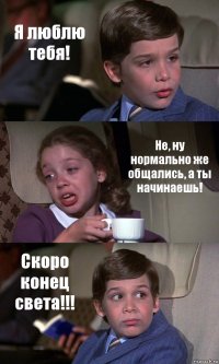 Я люблю тебя! Не, ну нормально же общались, а ты начинаешь! Скоро конец света!!!