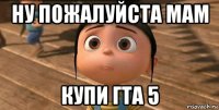 ну пожалуйста мам купи гта 5