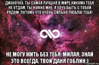 дианочка, ты самая лучшая в мире,никому тебя не отдам, ты нужна мне, я хочу быть с тобой рядом. потому что очень сильно люблю тебя! не могу жить без тебя, милая, знай это всегда. твой даня гоблин:)