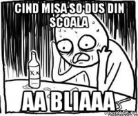 cind misa so dus din scoala aa bliaaa