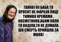 Ганко! ну баба тя просит не фарбуй лице тимиво кремами , косметиков,абим коли тя виділа,то не думала шо смерть прийшла за мнов!