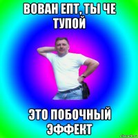 вован епт, ты че тупой это побочный эффект