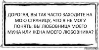 Дорогая, вы так часто заходите на мою страницу, что я не могу понять: вы любовница моего мужа или жена моего любовника? 