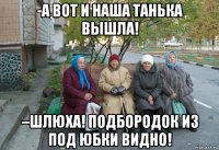 -а вот и наша танька вышла! –шлюха! подбородок из под юбки видно!