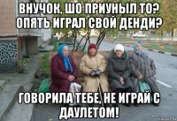 внучок, шо приуныл то? опять играл свой денди? говорила тебе, не играй с даулетом!