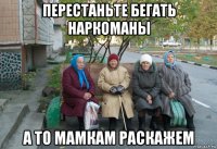 перестаньте бегать наркоманы а то мамкам раскажем