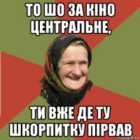 то шо за кіно центральне, ти вже де ту шкорпитку пірвав