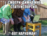 -смотри, димка мне стату испортил -вот наркоман!