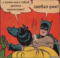 а зачем они с тобой делятся прическами? заебал уже!