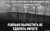 в 1995 году я впервые познакомился с искусством бонсай реально вырастить не удалось ничего