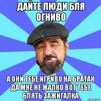 дайте люди бля огниво а они тебе игриво на братан да мне не жалко вот тебе блять зажигалка