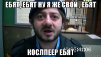 ебят, ебят ну я же свой , ебят кослпеер ебят