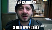 хуй халила? я не в куурсееее