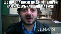 що що опа нихуя до до рот закрой нахуй здесь равшанама тусят 