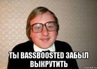  ты bassboosted забыл выкрутить