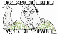 оставь за собой порядок! будь мужиком блеаать!!!