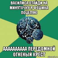 василиса отайди на минуточку я фешика поцелую аааааааааа передомной огненый крест