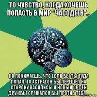 то чувство, когда хочешь попасть в мир "часодеев"... но понимаешь, что если бы ты туда попал, то астрагон бы перешёл на сторону василисы и новый орден дружбы сражался бы против тебя...