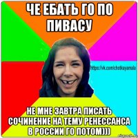 че ебать го по пивасу не мне завтра писать сочинение на тему ренессанса в россии го потом)))