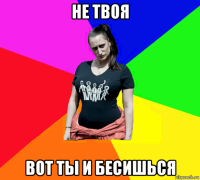 не твоя вот ты и бесишься