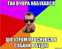 так вчора набухався шо утром проснувся в собаки в будкі