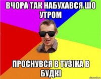 вчора так набухався шо утром проснувся в тузіка в будкі