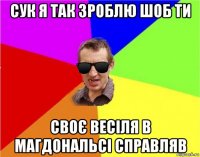 сук я так зроблю шоб ти своє весіля в магдональсі справляв