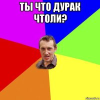 ты что дурак чтоли? 