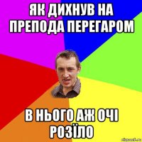 як дихнув на препода перегаром в нього аж очі розїло