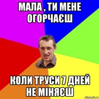 мала , ти мене огорчаєш коли труси 7 дней не міняєш