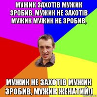 мужик захотів мужик зробив, мужик не захотів мужик мужик не зробив, мужик не захотів мужик зробив, мужик женатий!)