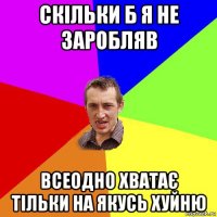 скільки б я не заробляв всеодно хватає тільки на якусь хуйню