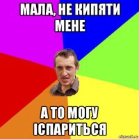 мала, не кипяти мене а то могу іспариться