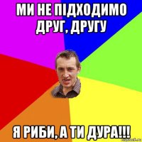 ми не підходимо друг, другу я риби, а ти дура!!!