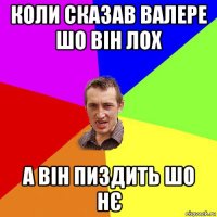 коли сказав валере шо він лох а він пиздить шо нє