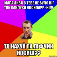 -мала якби в тебе не було ніг тиб каблуки носила?? -ні!!! то нахуй ти ліфчик носиш??