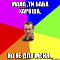 мала ,ти баба хароша, но не для мєня...