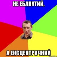 не ебанутий, а ексцентричний