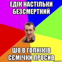 едік настільки безсмертний шо в гопніків сємічки просив