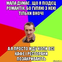 мала думає , що я піздєц романтік, бо гуляю з нею тільки вночі а я просто жду коли всі кафе і ресторани позакривають