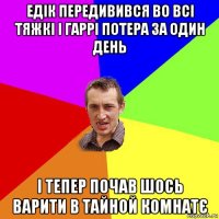 едік передивився во всі тяжкі і гаррі потера за один день і тепер почав шось варити в тайной комнатє