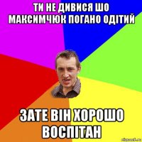 ти не дивися шо максимчюк погано одітий зате він хорошо воспітан