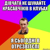 дівчата не шукайте красавчіків в клубах я сьогодні в отрєзвітєлі