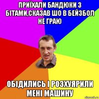 приїхали бандюки з бітами,сказав шо в бейзбол не граю обідились і розхуярили мені машину