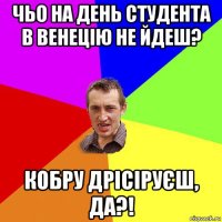 чьо на день студента в венецію не йдеш? кобру дрісіруєш, да?!