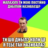 мала,хулі ти мене постійно дибілом називаєш? ти шо дибіл? коли це я тебе так називала?