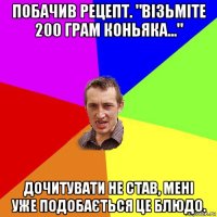 побачив рецепт. "візьміте 200 грам коньяка..." дочитувати не став, мені уже подобається це блюдо.