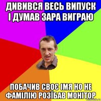 дивився весь випуск і думав зара виграю побачив своє імя но не фамілію розїбав монітор