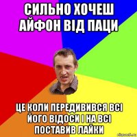 сильно хочеш айфон від паци це коли передивився всі його відоси і на всі поставив лайки