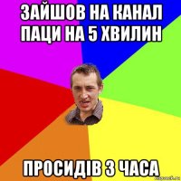 зайшов на канал паци на 5 хвилин просидів 3 часа